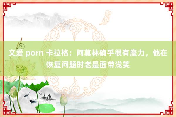 文爱 porn 卡拉格：阿莫林确乎很有魔力，他在恢复问题时老是面带浅笑