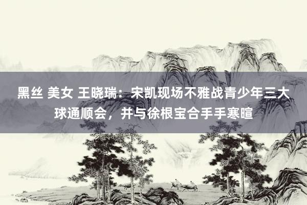 黑丝 美女 王晓瑞：宋凯现场不雅战青少年三大球通顺会，并与徐根宝合手手寒暄