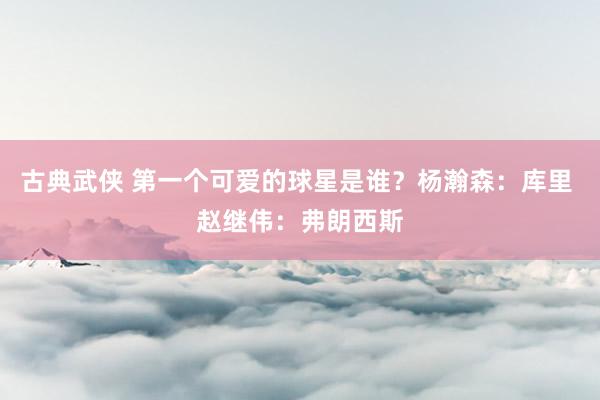 古典武侠 第一个可爱的球星是谁？杨瀚森：库里 赵继伟：弗朗西斯