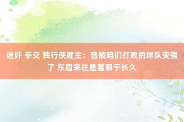 迷奸 拳交 独行侠雇主：曾被咱们打败的球队变强了 东眉来往是着眼于长久