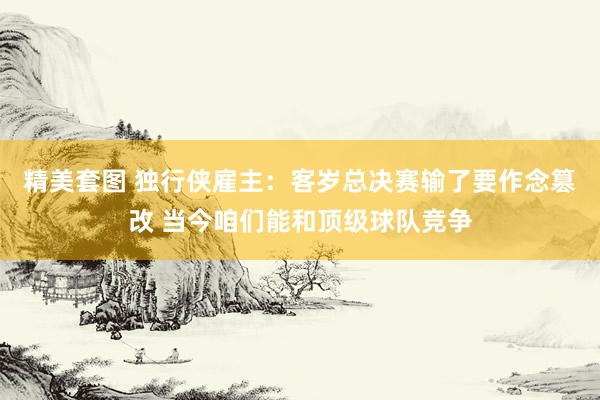 精美套图 独行侠雇主：客岁总决赛输了要作念篡改 当今咱们能和顶级球队竞争
