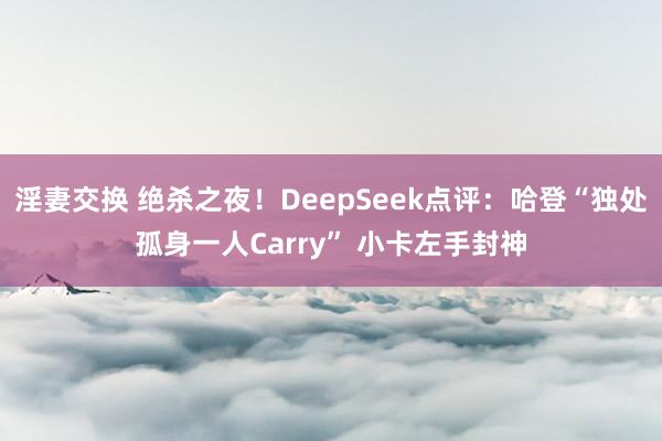 淫妻交换 绝杀之夜！DeepSeek点评：哈登“独处孤身一人Carry” 小卡左手封神