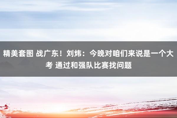 精美套图 战广东！刘炜：今晚对咱们来说是一个大考 通过和强队比赛找问题