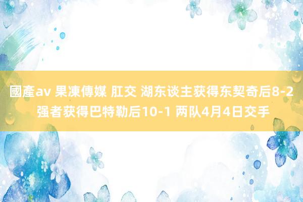 國產av 果凍傳媒 肛交 湖东谈主获得东契奇后8-2 强者获得巴特勒后10-1 两队4月4日交手