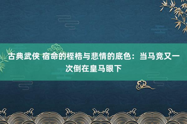古典武侠 宿命的桎梏与悲情的底色：当马竞又一次倒在皇马眼下