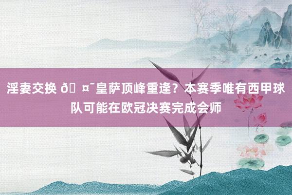 淫妻交换 🤯皇萨顶峰重逢？本赛季唯有西甲球队可能在欧冠决赛完成会师
