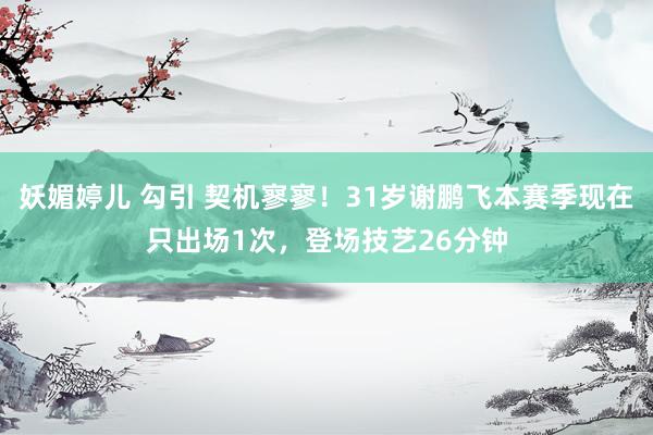 妖媚婷儿 勾引 契机寥寥！31岁谢鹏飞本赛季现在只出场1次，登场技艺26分钟