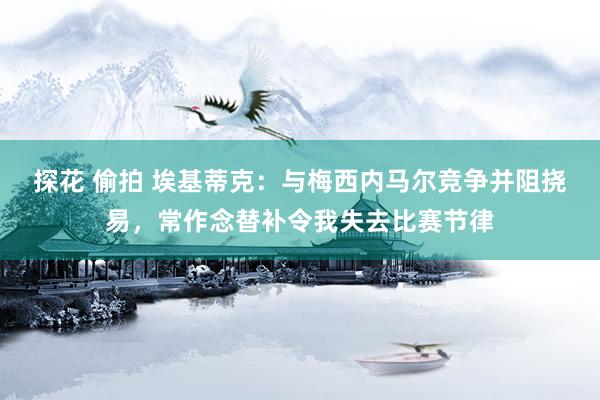 探花 偷拍 埃基蒂克：与梅西内马尔竞争并阻挠易，常作念替补令我失去比赛节律