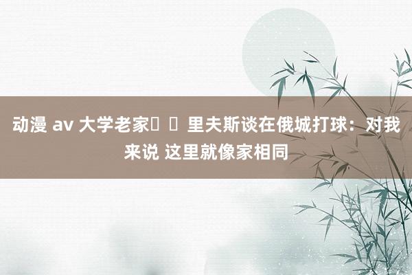 动漫 av 大学老家⚡️里夫斯谈在俄城打球：对我来说 这里就像家相同