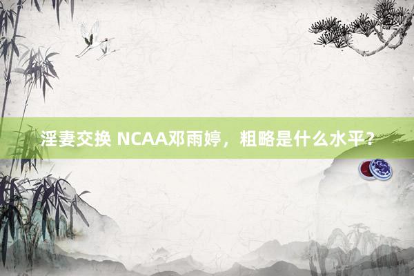 淫妻交换 NCAA邓雨婷，粗略是什么水平？