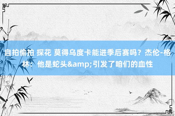 自拍偷拍 探花 莫得乌度卡能进季后赛吗？杰伦-格林：他是蛇头&引发了咱们的血性