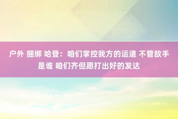 户外 捆绑 哈登：咱们掌控我方的运道 不管敌手是谁 咱们齐但愿打出好的发达