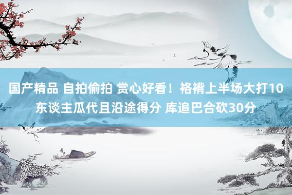 国产精品 自拍偷拍 赏心好看！袼褙上半场大打10东谈主瓜代且沿途得分 库追巴合砍30分