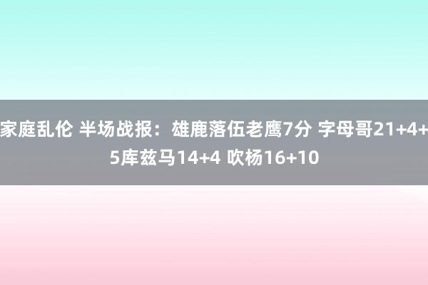 家庭乱伦 半场战报：雄鹿落伍老鹰7分 字母哥21+4+5库兹马14+4 吹杨16+10