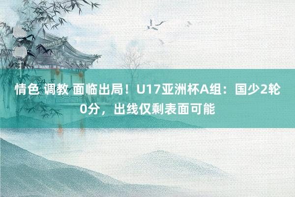 情色 调教 面临出局！U17亚洲杯A组：国少2轮0分，出线仅剩表面可能