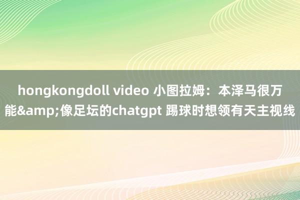 hongkongdoll video 小图拉姆：本泽马很万能&像足坛的chatgpt 踢球时想领有天主视线