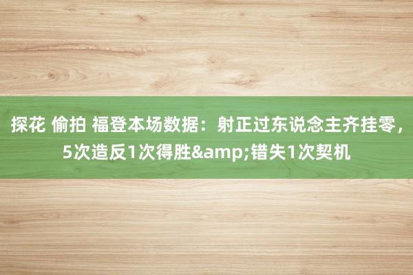 探花 偷拍 福登本场数据：射正过东说念主齐挂零，5次造反1次得胜&错失1次契机