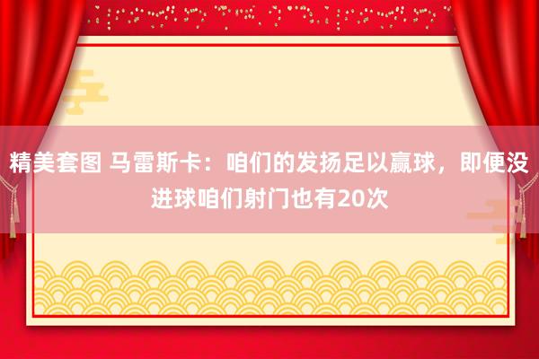 精美套图 马雷斯卡：咱们的发扬足以赢球，即便没进球咱们射门也有20次