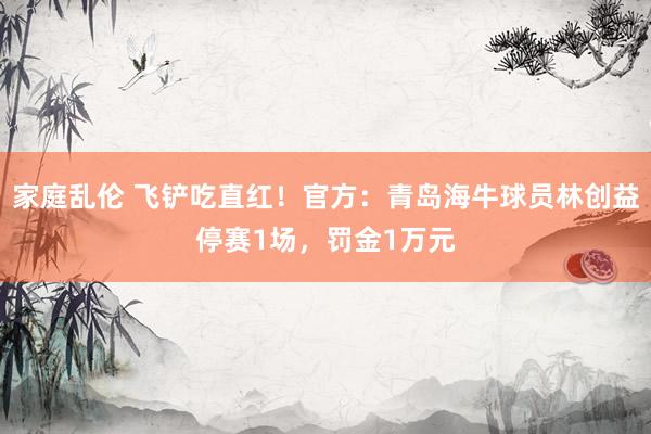 家庭乱伦 飞铲吃直红！官方：青岛海牛球员林创益停赛1场，罚金1万元