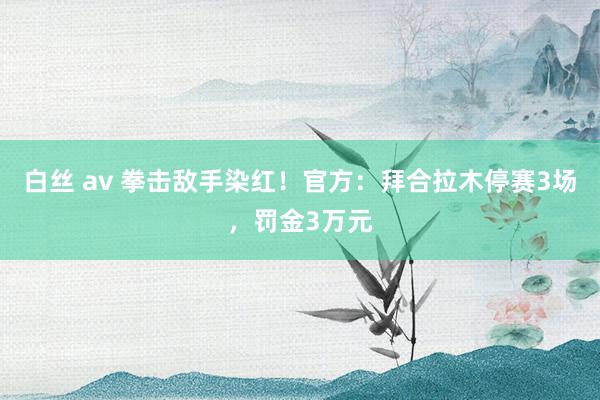 白丝 av 拳击敌手染红！官方：拜合拉木停赛3场，罚金3万元