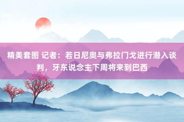 精美套图 记者：若日尼奥与弗拉门戈进行潜入谈判，牙东说念主下周将来到巴西