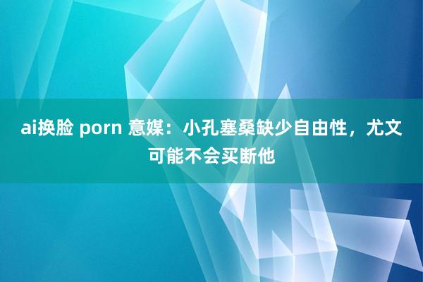 ai换脸 porn 意媒：小孔塞桑缺少自由性，尤文可能不会买断他